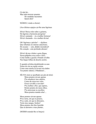 Cá não há...
Mas inda morrem amantes
     De saudades lacerantes
     Quem dirá?

MÁRIO ( vendo-a chorar)

(Aos últimos arpejos cai-lhe uma lágrimas

Sílvia! Deixa rolar sobre a guitarra,
Da lágrima a harmonia peregrina!
Sílvia! cantando— és a mulher formosa!
Sílvia! chorando—és a mulher divina!

Oh! lágrimas e pérolas! — aljofares
Que rebentais no interno cataclismo,
Do oceano — este, dédalo insondável!
Do coração—este profundo abismo!

Sílvia! dá-me a beber a gota d'água,
Nessa pálpebra roxa como o lírio...
Como lambe a gazela o brando orvalho
Nas largas folhas do deserto assírio.

E quando est'alma desdobrando as asas
Entrar do céu na região serena,
Como uma estrela eu levarei nos dedos
Teu pranto sideral, ó Madalena!...

SÍLVIA (tem-se ajoelhado aos pés do leito)
    Meus prantos sirvam apenas
    P'ra umedecer teus cabelos,
    Como da corça nos velos
    Fresco orvalho a resvalar!
    P'ra molhar a flor, que aspires,
    Rolem prantos de meus olhos,
    P'ra atravessar os escolhos
    Meus prantos manda rolar!...

Meus prantos sirvam apenas
P'ra a terra, em que tu pisares,
P'ra a sede, em que te abrasares,
Terás meu sangue, Senhor!
Meus prantos são óleo humilde
Que eu derramo a tuas plantas..

(MÁRIO estende-lhe os braços)
 