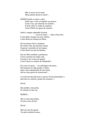 Mas se acaso me levantas
      Meus prantos dizem-te amor!...

MÁRIO (tendo-a contra o seio)
   Sentir que a vida vai fugindo aos poucos
   Como a luz, que desmaia no ocidente...
   E boiar sobre as ondas do sepulcro,
   Como Ofélia nas águas da corrente...

Sentir o sangue espanadar do peito
                — Licor de morte — sobre a boca fria,
E meu lábio enxugar nos teus cabelos,
Como Rolla nas tranças de Maria.

De teus braços fazer o diadema
De minha vida, que desmaia insana,
Esquecer o passado em teu regaço,
Como Byron aos pés da Italiana;

Em teu lábio molhado e perfumoso
O licor entornar de minha vida...
Escutar-te nus vascas da agonia,
Como Fausto as canções de Margarida!...

Eis como eu quero — na embriaguez da morte...
Do banquete no chão pender a fronte...
Inda a taça empunhando de teus beijos
Sob as rosas gentis de Anacreonte!...

(A noite tem descido pouco a pouco O luar penetrando /o
pela alcova a alumia o grupo dos amantes. )

Sílvia!

Que palidez, meu poeta,
Se estende nu face tua

MÁRIO!...

São os raios descorados,
Os alvos raios da lua!

Sílvia!

Mas um suor de agonia
Teu peito ardente tressua..
 