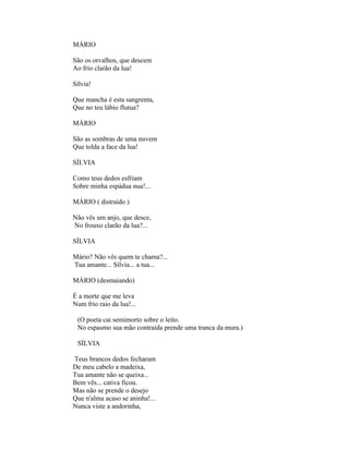 MÁRIO

São os orvalhos, que descem
Ao frio clarão da lua!

Sílvia!

Que mancha é esta sangrenta,
Que no teu lábio flutua?

MÁRIO

São as sombras de uma nuvem
Que tolda a face da lua!

SÍLVIA

Como teus dedos esfriam
Sobre minha espádua nua!...

MÁRIO ( distraído )

Não vês um anjo, que desce,
No frouxo clarão da lua?...

SÍLVIA

Mário? Não vês quem te chama?...
Tua amante... Sílvia... a tua...

MÁRIO (desmaiando)

É a morte que me leva
Num frio raio da lua!...

 (O poeta cai semimorto sobre o leito.
 No espasmo sua mão contraída prende uma tranca da mura.)

 SÍLVIA

Teus brancos dedos fecharam
De meu cabelo a madeixa,
Tua amante não se queixa...
Bem vês... cativa ficou.
Mas não se prende o desejo
Que n'alma acaso se aninha!...
Nunca viste a andorinha,
 