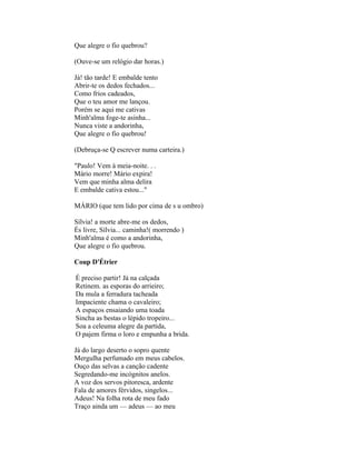 Que alegre o fio quebrou?

(Ouve-se um relógio dar horas.)

Já! tão tarde! E embalde tento
Abrir-te os dedos fechados...
Como frios cadeados,
Que o teu amor me lançou.
Porém se aqui me cativas
Minh'alma foge-te asinha...
Nunca viste a andorinha,
Que alegre o fio quebrou!

(Debruça-se Q escrever numa carteira.)

"Paulo! Vem à meia-noite. . .
Mário morre! Mário expira!
Vem que minha alma delira
E embalde cativa estou..."

MÁRIO (que tem lido por cima de s u ombro)

Sílvia! a morte abre-me os dedos,
És livre, Sílvia... caminha!( morrendo )
Minh'alma é como a andorinha,
Que alegre o fio quebrou.

Coup D'Étrier

É preciso partir! Já na calçada
Retinem. as esporas do arrieiro;
Da mula a ferradura tacheada
Impaciente chama o cavaleiro;
A espaços ensaiando uma toada
Sincha as bestas o lépido tropeiro...
Soa a celeuma alegre da partida,
O pajem firma o loro e empunha a brida.

Já do largo deserto o sopro quente
Mergulha perfumado em meus cabelos.
Ouço das selvas a canção cadente
Segredando-me incógnitos anelos.
A voz dos servos pitoresca, ardente
Fala de amores férvidos, singelos...
Adeus! Na folha rota de meu fado
Traço ainda um — adeus — ao meu
 