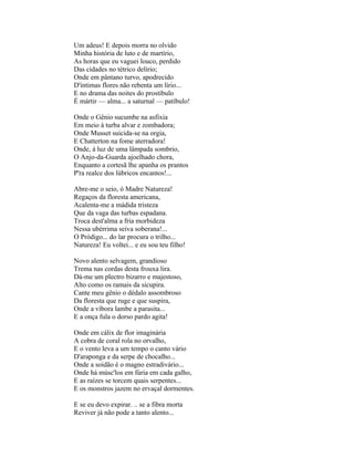 Um adeus! E depois morra no olvido
Minha história de luto e de martírio,
As horas que eu vaguei louco, perdido
Das cidades no tétrico delírio;
Onde em pântano turvo, apodrecido
D'íntimas flores não rebenta um lírio...
E no drama das noites do prostíbulo
É mártir — alma... a saturnal — patíbulo!

Onde o Gênio sucumbe na asfixia
Em meio à turba alvar e zombadora;
Onde Musset suicida-se na orgia,
E Chatterton na fome aterradora!
Onde, à luz de uma lâmpada sombrio,
O Anjo-da-Guarda ajoelhado chora,
Enquanto a cortesã lhe apanha os prantos
P'ra realce dos lúbricos encantos!...

Abre-me o seio, ó Madre Natureza!
Regaços da floresta americana,
Acalenta-me a mádida tristeza
Que da vaga das turbas espadana.
Troca dest'alma a fria morbideza
Nessa ubérrima seiva soberana!...
O Pródigo... do lar procura o trilho...
Natureza! Eu voltei... e eu sou teu filho!

Novo alento selvagem, grandioso
Trema nas cordas desta frouxa lira.
Dá-me um plectro bizarro e majestoso,
Alto como os ramais da sicupira.
Cante meu gênio o dédalo assombroso
Da floresta que ruge e que suspira,
Onde a víbora lambe a parasita...
E a onça fula o dorso pardo agita!

Onde em cálix de flor imaginária
A cobra de coral rola no orvalho,
E o vento leva a um tempo o canto vário
D'araponga e da serpe de chocalho...
Onde a soidão é o magno estradivário...
Onde há músc'los em fúria em cada galho,
E as raízes se torcem quais serpentes...
E os monstros jazem no ervaçal dormentes.

E se eu devo expirar. .. se a fibra morta
Reviver já não pode a tanto alento...
 