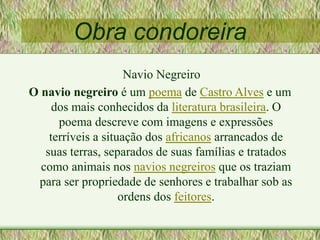 Obra condoreira
Navio Negreiro
O navio negreiro é um poema de Castro Alves e um
dos mais conhecidos da literatura brasileira. O
poema descreve com imagens e expressões
terríveis a situação dos africanos arrancados de
suas terras, separados de suas famílias e tratados
como animais nos navios negreiros que os traziam
para ser propriedade de senhores e trabalhar sob as
ordens dos feitores.
 
