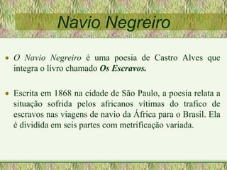 Navio Negreiro
 O Navio Negreiro é uma poesia de Castro Alves que
integra o livro chamado Os Escravos.
 Escrita em 1868 na cidade de São Paulo, a poesia relata a
situação sofrida pelos africanos vítimas do trafico de
escravos nas viagens de navio da África para o Brasil. Ela
é dividida em seis partes com metrificação variada.
 