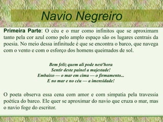 Navio Negreiro
Primeira Parte: O céu e o mar como infinitos que se aproximam
tanto pela cor azul como pelo amplo espaço são os lugares centrais da
poesia. No meio dessa infinitude é que se encontra o barco, que navega
com o vento e com o esforço dos homens queimados de sol.
Bem feliz quem ali pode nest'hora
Sentir deste painel a majestade!
Embaixo — o mar em cima — o firmamento...
E no mar e no céu — a imensidade!
O poeta observa essa cena com amor e com simpatia pela travessia
poética do barco. Ele quer se aproximar do navio que cruza o mar, mas
o navio foge do escritor.
 