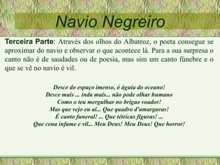 Navio Negreiro
Terceira Parte: Através dos olhos do Albatroz, o poeta consegue se
aproximar do navio e observar o que acontece lá. Para a sua surpresa o
canto não é de saudades ou de poesia, mas sim um canto fúnebre e o
que se vê no navio é vil.
Desce do espaço imenso, ó águia do oceano!
Desce mais ... inda mais... não pode olhar humano
Como o teu mergulhar no brigue voador!
Mas que vejo eu aí... Que quadro d'amarguras!
É canto funeral! ... Que tétricas figuras! ...
Que cena infame e vil... Meu Deus! Meu Deus! Que horror!
 