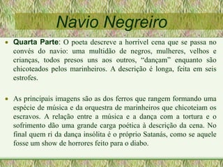 Navio Negreiro
 Quarta Parte: O poeta descreve a horrível cena que se passa no
convés do navio: uma multidão de negros, mulheres, velhos e
crianças, todos presos uns aos outros, “dançam” enquanto são
chicoteados pelos marinheiros. A descrição é longa, feita em seis
estrofes.
 As principais imagens são as dos ferros que rangem formando uma
espécie de música e da orquestra de marinheiros que chicoteiam os
escravos. A relação entre a música e a dança com a tortura e o
sofrimento dão uma grande carga poética à descrição da cena. No
final quem ri da dança insólita é o próprio Satanás, como se aquele
fosse um show de horrores feito para o diabo.
 