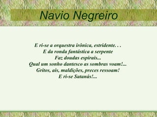 Navio Negreiro
E ri-se a orquestra irônica, estridente. . .
E da ronda fantástica a serpente
Faz doudas espirais...
Qual um sonho dantesco as sombras voam!...
Gritos, ais, maldições, preces ressoam!
E ri-se Satanás!...
 