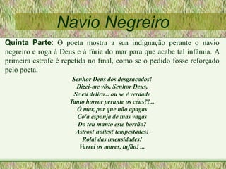 Navio Negreiro
Quinta Parte: O poeta mostra a sua indignação perante o navio
negreiro e roga à Deus e à fúria do mar para que acabe tal infâmia. A
primeira estrofe é repetida no final, como se o pedido fosse reforçado
pelo poeta.
Senhor Deus dos desgraçados!
Dizei-me vós, Senhor Deus,
Se eu deliro... ou se é verdade
Tanto horror perante os céus?!...
Ó mar, por que não apagas
Co'a esponja de tuas vagas
Do teu manto este borrão?
Astros! noites! tempestades!
Rolai das imensidades!
Varrei os mares, tufão! ...
 
