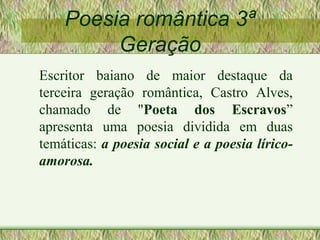 Poesia romântica 3ª
Geração
Escritor baiano de maior destaque da
terceira geração romântica, Castro Alves,
chamado de "Poeta dos Escravos”
apresenta uma poesia dividida em duas
temáticas: a poesia social e a poesia lírico-
amorosa.
 