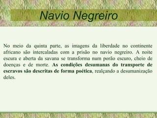 Navio Negreiro
No meio da quinta parte, as imagens da liberdade no continente
africano são intercaladas com a prisão no navio negreiro. A noite
escura e aberta da savana se transforma num porão escuro, cheio de
doenças e de morte. As condições desumanas do transporte de
escravos são descritas de forma poética, realçando a desumanização
deles.
 