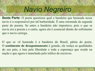 Navio Negreiro
Sexta Parte: O poeta questiona qual a bandeira que hasteada nesse
navio é a responsável por tal barbaridade. É uma retomada da segunda
parte do poema. Se antes a bandeira não importava, pois o que se
ouvia era a poesia e o canto, agora ela é essencial diante do sofrimento
que o navio carrega.
O que se vê hasteada é a bandeira do Brasil, pátria do poeta.
O sentimento de desapontamento é grande, ele realça as qualidades
do seu país, a luta pela liberdade e toda a esperança que reside na
nação e que agora é manchada pelo tráfico de escravos.
 