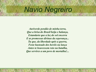 Navio Negreiro
Auriverde pendão de minha terra,
Que a brisa do Brasil beija e balança,
Estandarte que a luz do sol encerra
E as promessas divinas da esperança...
Tu que, da liberdade após a guerra,
Foste hasteado dos heróis na lança
Antes te houvessem roto na batalha,
Que servires a um povo de mortalha!...
 