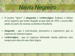 Navio Negreiro
 O poema “épico” é eloquente e verborrágico. Embora o último
navio negreiro que tenha chegado ao país date de 1855, a escravidão
ainda era parte do sistema econômico brasileiro.
 eloquente - que é convincente, persuasivo e expressivo; que se
expressa de maneira loquaz.
 verborrágico - que se expressa utilizando muitas palavras nem
sempre providas de uma ideia lógica
 