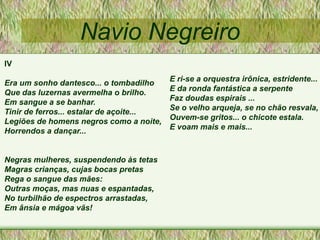 Navio Negreiro
IV
Era um sonho dantesco... o tombadilho
Que das luzernas avermelha o brilho.
Em sangue a se banhar.
Tinir de ferros... estalar de açoite...
Legiões de homens negros como a noite,
Horrendos a dançar...
Negras mulheres, suspendendo às tetas
Magras crianças, cujas bocas pretas
Rega o sangue das mães:
Outras moças, mas nuas e espantadas,
No turbilhão de espectros arrastadas,
Em ânsia e mágoa vãs!
E ri-se a orquestra irônica, estridente...
E da ronda fantástica a serpente
Faz doudas espirais ...
Se o velho arqueja, se no chão resvala,
Ouvem-se gritos... o chicote estala.
E voam mais e mais...
 