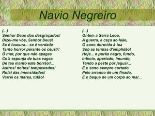Navio Negreiro
(...)
Senhor Deus dos desgraçados!
Dizei-me vós, Senhor Deus!
Se é loucura... se é verdade
Tanto horror perante os céus?!
Ó mar, por que não apagas
Co'a esponja de tuas vagas
De teu manto este borrão?...
Astros! noites! tempestades!
Rolai das imensidades!
Varrei os mares, tufão!
(...)
Ontem a Serra Leoa,
A guerra, a caça ao leão,
O sono dormido à toa
Sob as tendas d'amplidão!
Hoje... o porão negro, fundo,
Infecto, apertado, imundo,
Tendo a peste por jaguar...
E o sono sempre cortado
Pelo arranco de um finado,
E o baque de um corpo ao mar...
 