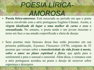 POESIA LÍRICA-
AMOROSA
 Poesia lírico-amorosa: Está associada ao período em que o poeta
esteve envolvido com a atriz portuguesa Eugênia Câmara. Assim, a
virgem idealizada dá lugar a uma mulher de carne e osso e
sensualizada. No entanto, o poeta ainda é um jovem inocente e
terno em face a sua amada corporificada e cheia de desejo.
 Seus poemas mais famosos dessa fase estão presentes em sua
primeira publicação, Espumas Flutuantes (1870), conjunto de 53
poemas que versam sobre a transitoriedade da vida frente à morte,
sobre o amor no plano espiritual e físico, que apela para o
sentimental e para o sensual e sensorial. Além disso, o romance com
a atriz portuguesa acendeu no poeta o desejo de escrever sobre
esperança e desespero
 