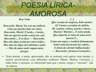 POESIA LÍRICA-
AMOROSA
 Neste poema, o poeta, apaixonado, não se contenta com apenas uma amante, e
mostra envolvimento com diferentes mulheres (Maria, Marion, Consuelo...),
todas belas e sensuais, se oferecendo para que o poeta, meigo e “inocente”, não
vá embora.
(...)
Que escalas de suspiros, bebo atento!
Ai! Canta a cavatina do delírio,
Ri, suspira, soluça, anseia e chora...
Marion! Marion!... É noite ainda.
Que importa os raios de uma nova
aurora?!...
Como um negro e sombrio firmamento,
Sobre mim desenrola teu cabelo...
E deixa-me dormir balbuciando:
— Boa-noite!, formosa Consuelo!...
Boa-Noite
Boa-noite, Maria! Eu vou-me embora.
A lua nas janelas bate em cheio.
Boa-noite, Maria! É tarde... é tarde...
Não me apertes assim contra teu seio.
Boa-noite!... E tu dizes — Boa-noite.
Mas não digas assim por entre beijos...
Mas não mo digas descobrindo o peito
— Mar de amor onde vagam meus
desejos.
 