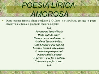 POESIA LÍRICA-
AMOROSA
 Outro poema famoso deste conjunto é O Livro e a América, em que o poeta
incentiva a leitura e a produção literária no país:
(...)
Por isso na impaciência
Desta sede de saber,
Como as aves do deserto --
As almas buscam beber...
Oh! Bendito o que semeia
Livros... livros à mão cheia...
E manda o povo pensar!
O livro caindo n'alma
É germe -- que faz a palma,
É chuva -- que faz o mar.
(...)
 