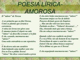 POESIA LÍRICA-
AMOROSA
O "adeus" de Teresa
A vez primeira que eu fitei Teresa,
Como as plantas que arrasta a
correnteza,
A valsa nos levou nos giros seus
E amamos juntos E depois na sala
"Adeus" eu disse-lhe a tremer co'a fala
E ela, corando, murmurou-me:
"adeus!"
Uma noite entreabriu-se um reposteiro.
. .
E da alcova saía um cavaleiro
Inda beijando uma mulher sem véus
Era eu Era a pálida Teresa!
"Adeus" lhe disse conservando-a presa
E ela entre beijos murmurou-me: "adeus!"
Passaram tempos sec'los de delírio
Prazeres divinais gozos do Empíreo
... Mas um dia volvi aos lares meus.
Partindo eu disse - "Voltarei! descansa!. . .”
Ela, chorando mais que uma criança,
Ela em soluços murmurou-me: "adeus!"
Quando voltei era o palácio em festa!
E a voz d'Ela e de um homem lá na orquesta
Preenchiam de amor o azul dos céus.
Entrei! Ela me olhou branca surpresa!
Foi a última vez que eu vi Teresa!
E ela arquejando murmurou-me: "adeus!"
 