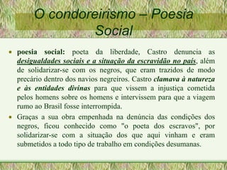 O condoreirismo – Poesia
Social
 poesia social: poeta da liberdade, Castro denuncia as
desigualdades sociais e a situação da escravidão no país, além
de solidarizar-se com os negros, que eram trazidos de modo
precário dentro dos navios negreiros. Castro clamava à natureza
e às entidades divinas para que vissem a injustiça cometida
pelos homens sobre os homens e intervissem para que a viagem
rumo ao Brasil fosse interrompida.
 Graças a sua obra empenhada na denúncia das condições dos
negros, ficou conhecido como "o poeta dos escravos", por
solidarizar-se com a situação dos que aqui vinham e eram
submetidos a todo tipo de trabalho em condições desumanas.
 