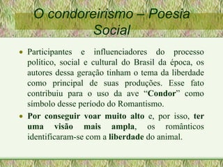 O condoreirismo – Poesia
Social
 Participantes e influenciadores do processo
político, social e cultural do Brasil da época, os
autores dessa geração tinham o tema da liberdade
como principal de suas produções. Esse fato
contribuiu para o uso da ave “Condor” como
símbolo desse período do Romantismo.
 Por conseguir voar muito alto e, por isso, ter
uma visão mais ampla, os românticos
identificaram-se com a liberdade do animal.
 