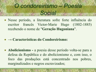 O condoreirismo – Poesia
Social
 Nesse período, a literatura sofre forte influência do
escritor francês Victor-Marie Hugo (1802-1885)
recebendo o nome de "Geração Hugoniana".
 → Características do Condoreirismo:
 Abolicionismo - a poesia desse período volta-se para a
defesa da República e do abolicionismo e, com isso, o
foco das produções está concentrado nos pobres,
marginalizados e negros escravizados;
 