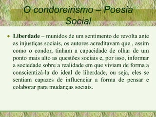 O condoreirismo – Poesia
Social
 Liberdade – munidos de um sentimento de revolta ante
as injustiças sociais, os autores acreditavam que , assim
como o condor, tinham a capacidade de olhar de um
ponto mais alto as questões sociais e, por isso, informar
a sociedade sobre a realidade em que viviam de forma a
conscientizá-la do ideal de liberdade, ou seja, eles se
sentiam capazes de influenciar a forma de pensar e
colaborar para mudanças sociais.
 