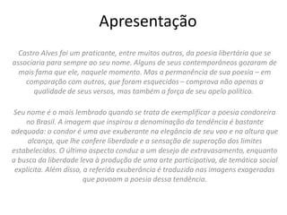 Apresentação
Castro Alves foi um praticante, entre muitos outros, da poesia libertária que se
associaria para sempre ao seu nome. Alguns de seus contemporâneos gozaram de
mais fama que ele, naquele momento. Mas a permanência de sua poesia – em
comparação com outros, que foram esquecidos – comprova não apenas a
qualidade de seus versos, mas também a força de seu apelo político.
Seu nome é o mais lembrado quando se trata de exemplificar a poesia condoreira
no Brasil. A imagem que inspirou a denominação da tendência é bastante
adequada: o condor é uma ave exuberante na elegância de seu voo e na altura que
alcança, que lhe confere liberdade e a sensação de superação dos limites
estabelecidos. O último aspecto conduz a um desejo de extravasamento, enquanto
a busca da liberdade leva à produção de uma arte participativa, de temática social
explícita. Além disso, a referida exuberância é traduzida nas imagens exageradas
que povoam a poesia dessa tendência.
 