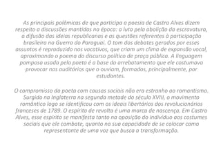 As principais polêmicas de que participa a poesia de Castro Alves dizem
respeito a discussões mantidas na época: a luta pela abolição da escravatura,
a difusão das ideias republicanas e as questões referentes à participação
brasileira na Guerra do Paraguai. O tom dos debates gerados por esses
assuntos é reproduzido nos vocativos, que criam um clima de expansão vocal,
aproximando o poema do discurso político de praça pública. A linguagem
pomposa usada pelo poeta é a base do arrebatamento que ele costumava
provocar nos auditórios que o ouviam, formados, principalmente, por
estudantes.
O compromisso do poeta com causas sociais não era estranho ao romantismo.
Surgido na Inglaterra na segunda metade do século XVIII, o movimento
romântico logo se identificou com os ideais libertários dos revolucionários
franceses de 1789. O espírito de revolta é uma marca de nascença. Em Castro
Alves, esse espírito se manifesta tanto na oposição do indivíduo aos costumes
sociais que ele combate, quanto na sua capacidade de se colocar como
representante de uma voz que busca a transformação.
 
