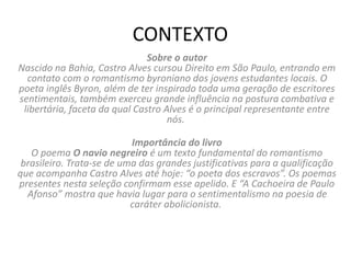 CONTEXTO
Sobre o autor
Nascido na Bahia, Castro Alves cursou Direito em São Paulo, entrando em
contato com o romantismo byroniano dos jovens estudantes locais. O
poeta inglês Byron, além de ter inspirado toda uma geração de escritores
sentimentais, também exerceu grande influência na postura combativa e
libertária, faceta da qual Castro Alves é o principal representante entre
nós.
Importância do livro
O poema O navio negreiro é um texto fundamental do romantismo
brasileiro. Trata-se de uma das grandes justificativas para a qualificação
que acompanha Castro Alves até hoje: “o poeta dos escravos”. Os poemas
presentes nesta seleção confirmam esse apelido. E “A Cachoeira de Paulo
Afonso” mostra que havia lugar para o sentimentalismo na poesia de
caráter abolicionista.
 