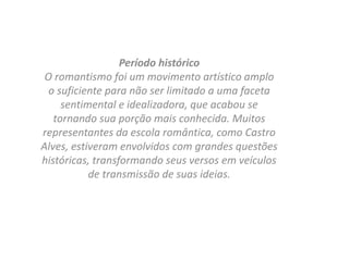 Período histórico
O romantismo foi um movimento artístico amplo
o suficiente para não ser limitado a uma faceta
sentimental e idealizadora, que acabou se
tornando sua porção mais conhecida. Muitos
representantes da escola romântica, como Castro
Alves, estiveram envolvidos com grandes questões
históricas, transformando seus versos em veículos
de transmissão de suas ideias.
 