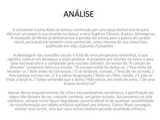 ANÁLISE
O estudante Castro Alves se tornou conhecido por uma peça teatral escrita para
oferecer um papel à sua amante na época, a atriz Eugênia Câmara. A peça, Gonzaga ou
A revolução de Minas já demonstrava o pendor do artista para a poesia de caráter
social, pela qual ele também seria conhecido, antes mesmo de seu único livro
publicado em vida, Espumas Flutuantes.
A abordagem das questões sociais é feita de uma perspectiva romântica, o que
significa colocar em destaque a visão piedosa. A proposta era infundir no leitor o asco
pelo escravocrata e a compaixão pelo escravo sofredor. Os versos da “A canção do
africano” cumpriam bem sua missão: “O escravo então foi deitar-se, / Pois tinha de
levantar-se / Bem antes do sol nascer, / E se tardasse, coitado, / Teria de ser surrado, /
Pois bastava escravo ser. // E a cativa desgraçada / Deita seu filho, calada, / E põe-se
triste a beijá-lo, / Talvez temendo que o dono / Não viesse, em meio do sono, / De seus
braços arrancá-lo!”
Apesar desse enquadramento da crítica aos parâmetros românticos, a glorificação do
negro não deixava de ser, naquele contexto, um gesto ousado. Sua presença na vida
cotidiana, sempre como figura degradada, parecia afastá-lo de qualquer possibilidade
de transformação em objeto artístico aceitável aos leitores. Castro Alves conseguiu
realizar essa tarefa, sem que seus versos tenham perdido qualidade artística.
 
