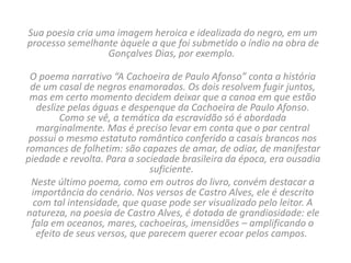 Sua poesia cria uma imagem heroica e idealizada do negro, em um
processo semelhante àquele a que foi submetido o índio na obra de
Gonçalves Dias, por exemplo.
O poema narrativo “A Cachoeira de Paulo Afonso” conta a história
de um casal de negros enamorados. Os dois resolvem fugir juntos,
mas em certo momento decidem deixar que a canoa em que estão
deslize pelas águas e despenque da Cachoeira de Paulo Afonso.
Como se vê, a temática da escravidão só é abordada
marginalmente. Mas é preciso levar em conta que o par central
possui o mesmo estatuto romântico conferido a casais brancos nos
romances de folhetim: são capazes de amar, de odiar, de manifestar
piedade e revolta. Para a sociedade brasileira da época, era ousadia
suficiente.
Neste último poema, como em outros do livro, convém destacar a
importância do cenário. Nos versos de Castro Alves, ele é descrito
com tal intensidade, que quase pode ser visualizado pelo leitor. A
natureza, na poesia de Castro Alves, é dotada de grandiosidade: ele
fala em oceanos, mares, cachoeiras, imensidões – amplificando o
efeito de seus versos, que parecem querer ecoar pelos campos.
 