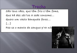 São teus cães, que têm frio e têm fome, Que há dez séc’los a sede consome... Quero um vasto banquete feroz... [...] Fez-se o manto de sangue p’ra nós  