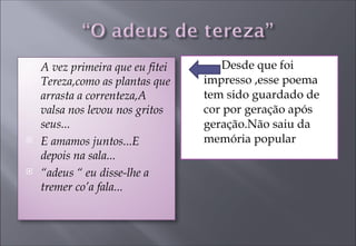 Desde que foi impresso ,esse poema tem sido guardado de cor por geração após geração.Não saiu da memória popular  A vez primeira que eu fitei Tereza,como as plantas que arrasta a correnteza,A valsa nos levou nos gritos seus... E amamos juntos...E depois na sala... “ adeus “ eu disse-lhe a tremer co’a fala... 