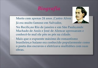 Morto com apenas 24 anos ,Castro Alves  Já era muito famoso em Salvador, No Recife,no Rio de janeiro e em São Paulo,onde Machado de Assis e José de Alencar apressaram e conhecê-lo mal ele pôs os pés na cidade. Mais que o expoente máximo do romantismo brasileiro,o baiano era conhecido popularmente como o poeta dos escravos e eletrizava multidões com suas obras. 
