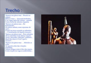 'Stamos em pleno mar... Doudo no espaço  Brinca o luar — dourada borboleta;  E as vagas após ele correm... cansam  Como turba de infantes inquieta.  'Stamos em pleno mar... Do firmamento  Os astros saltam como espumas de ouro...  O mar em troca acende as ardentias,  — Constelações do líquido tesouro...  'Stamos em pleno mar... Dois infinitos  Ali se estreitam num abraço insano,  Azuis, dourados, plácidos, sublimes...  Qual dos dous é o céu? qual o oceano?...  'Stamos em pleno mar. . . Abrindo as velas  Ao quente arfar das virações marinhas,  Veleiro brigue corre à flor dos mares,  Como roçam na vaga as andorinhas...  