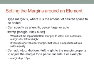 Setting the Margins around an Element
• Type margin: x, where x is the amount of desired space to
  be added
• Can specify as a length, percentage, or auto
• #wrap {margin: 20px auto;}
  • Would set the top and bottom margins to 20px, and automatic
    margins for left and right
  • If you use one value for margin, that value is applied to all four
    sides equally
• Can add –top, -bottom, -left, -right to the margin property
 to adjust the margin for a particular side. For example:
  • margin-top: 10px
 