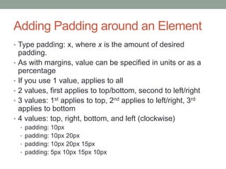 Adding Padding around an Element
• Type padding: x, where x is the amount of desired
    padding.
•   As with margins, value can be specified in units or as a
    percentage
•   If you use 1 value, applies to all
•   2 values, first applies to top/bottom, second to left/right
•   3 values: 1st applies to top, 2nd applies to left/right, 3rd
    applies to bottom
•   4 values: top, right, bottom, and left (clockwise)
    • padding: 10px
    • padding: 10px 20px
    • padding: 10px 20px 15px
    • padding: 5px 10px 15px 10px
 
