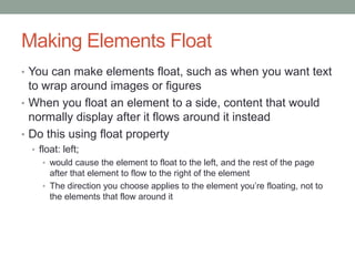 Making Elements Float
• You can make elements float, such as when you want text
  to wrap around images or figures
• When you float an element to a side, content that would
  normally display after it flows around it instead
• Do this using float property
  • float: left;
     • would cause the element to float to the left, and the rest of the page
       after that element to flow to the right of the element
     • The direction you choose applies to the element you’re floating, not to
       the elements that flow around it
 