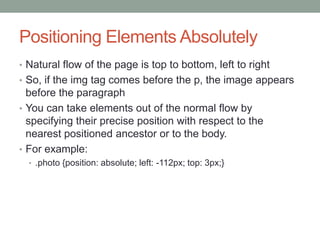 Positioning Elements Absolutely
• Natural flow of the page is top to bottom, left to right
• So, if the img tag comes before the p, the image appears
  before the paragraph
• You can take elements out of the normal flow by
  specifying their precise position with respect to the
  nearest positioned ancestor or to the body.
• For example:
  • .photo {position: absolute; left: -112px; top: 3px;}
 