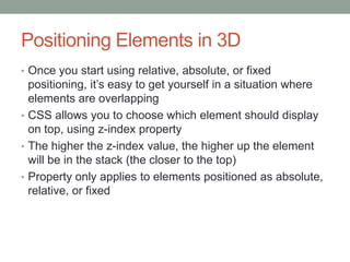 Positioning Elements in 3D
• Once you start using relative, absolute, or fixed
  positioning, it’s easy to get yourself in a situation where
  elements are overlapping
• CSS allows you to choose which element should display
  on top, using z-index property
• The higher the z-index value, the higher up the element
  will be in the stack (the closer to the top)
• Property only applies to elements positioned as absolute,
  relative, or fixed
 