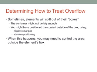 Determining How to Treat Overflow
• Sometimes, elements will spill out of their ―boxes‖
  • The container might not be big enough
  • You might have positioned the content outside of the box, using:
    • negative margins
    • absolute positioning

• When this happens, you may need to control the area
 outside the element’s box
 