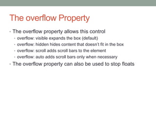 The overflow Property
• The overflow property allows this control
  • overflow: visible expands the box (default)
  • overflow: hidden hides content that doesn’t fit in the box
  • overflow: scroll adds scroll bars to the element
  • overflow: auto adds scroll bars only when necessary
• The overflow property can also be used to stop floats
 