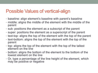 Possible Values of vertical-align
• baseline: align element’s baseline with parent’s baseline
• middle: aligns the middle of the element with the middle of the
    parent
•   sub: positions the element as a subscript of the parent
•   super: positions the element as a superscript of the parent
•   text-top: aligns the top of the element with the top of the parent
•   text-bottom: aligns the top of the element with the top of the
    parent
•   top: aligns the top of the element with the top of the tallest
    element on the line
•   bottom: aligns the bottom of the element to the bottom of the
    lowest element on the line
•   Or, type a percentage of the line height of the element, which
    may be positive or negative
 