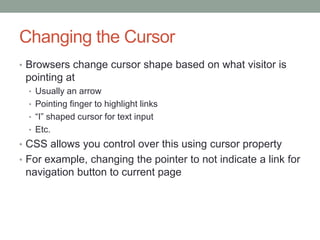 Changing the Cursor
• Browsers change cursor shape based on what visitor is
 pointing at
  • Usually an arrow
  • Pointing finger to highlight links
  • ―I‖ shaped cursor for text input
  • Etc.
• CSS allows you control over this using cursor property
• For example, changing the pointer to not indicate a link for
 navigation button to current page
 