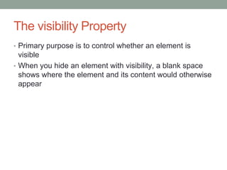 The visibility Property
• Primary purpose is to control whether an element is
  visible
• When you hide an element with visibility, a blank space
  shows where the element and its content would otherwise
  appear
 