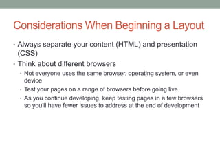 Considerations When Beginning a Layout
• Always separate your content (HTML) and presentation
  (CSS)
• Think about different browsers
  • Not everyone uses the same browser, operating system, or even
    device
  • Test your pages on a range of browsers before going live
  • As you continue developing, keep testing pages in a few browsers
    so you’ll have fewer issues to address at the end of development
 