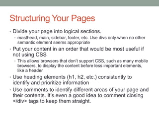 Structuring Your Pages
• Divide your page into logical sections.
  • masthead, main, sidebar, footer, etc. Use divs only when no other
    semantic element seems appropriate
• Put your content in an order that would be most useful if
 not using CSS
  • This allows browsers that don’t support CSS, such as many mobile
    browsers, to display the content before less important elements,
    like a header
• Use heading elements (h1, h2, etc.) consistently to
  identify and prioritize information
• Use comments to identify different areas of your page and
  their contents. It’s even a good idea to comment closing
  </div> tags to keep them straight.
 