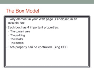 The Box Model
• Every element in your Web page is enclosed in an
  invisible box
• Each box has 4 important properties:
  • The content area
  • The padding
  • The border
  • The margin
• Each property can be controlled using CSS.
 